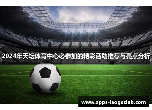 2024年天坛体育中心必参加的精彩活动推荐与亮点分析