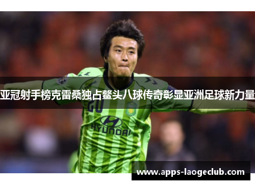 亚冠射手榜克雷桑独占鳌头八球传奇彰显亚洲足球新力量