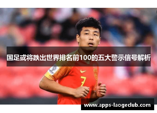 国足或将跌出世界排名前100的五大警示信号解析