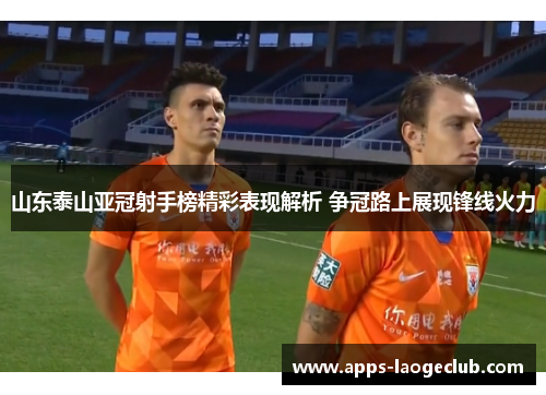 山东泰山亚冠射手榜精彩表现解析 争冠路上展现锋线火力