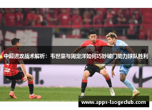 中超进攻战术解析：韦世豪与周定洋如何巧妙破门助力球队胜利