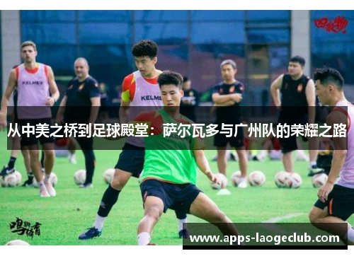 从中美之桥到足球殿堂：萨尔瓦多与广州队的荣耀之路