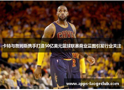 卡特与詹姆斯携手打造50亿美元篮球联赛商业蓝图引发行业关注