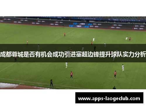 成都蓉城是否有机会成功引进塞超边锋提升球队实力分析