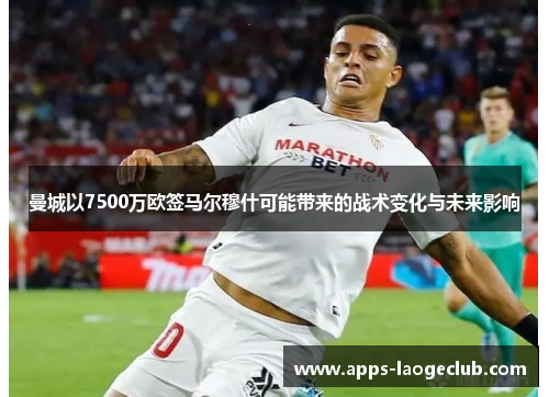 曼城以7500万欧签马尔穆什可能带来的战术变化与未来影响