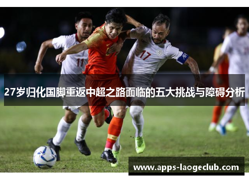 27岁归化国脚重返中超之路面临的五大挑战与障碍分析