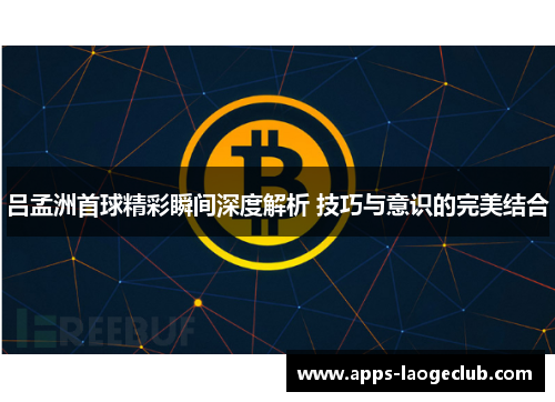 吕孟洲首球精彩瞬间深度解析 技巧与意识的完美结合