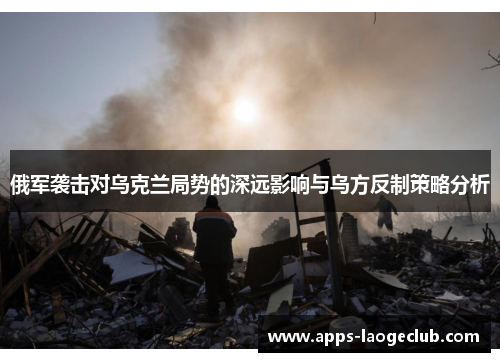 俄军袭击对乌克兰局势的深远影响与乌方反制策略分析
