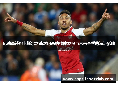 厄德高谈纽卡斯尔之战对阿森纳整体表现与未来赛季的深远影响