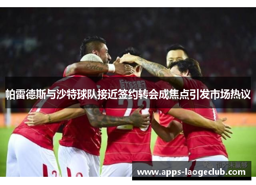 帕雷德斯与沙特球队接近签约转会成焦点引发市场热议