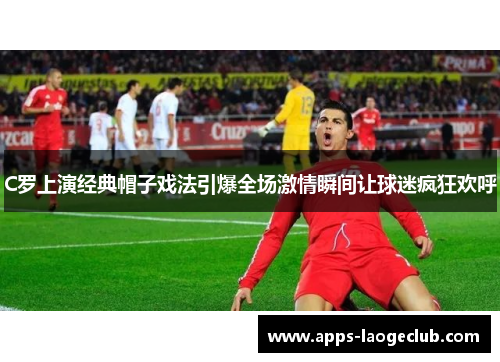 C罗上演经典帽子戏法引爆全场激情瞬间让球迷疯狂欢呼