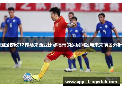 国足惨败12球马来西亚比赛揭示的深层问题与未来前景分析