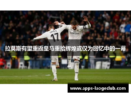 拉莫斯有望重返皇马重拾辉煌或仅为回忆中的一幕