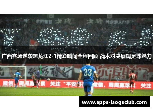 广西客场逆袭黑龙江2-1精彩瞬间全程回顾 战术对决展现足球魅力