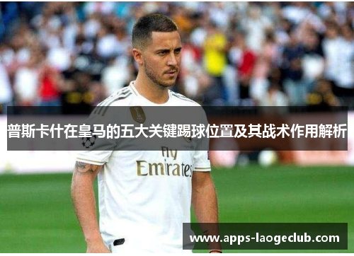 普斯卡什在皇马的五大关键踢球位置及其战术作用解析