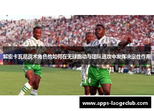 解密卡瓦尼战术角色他如何在无球跑动与团队进攻中发挥决定性作用