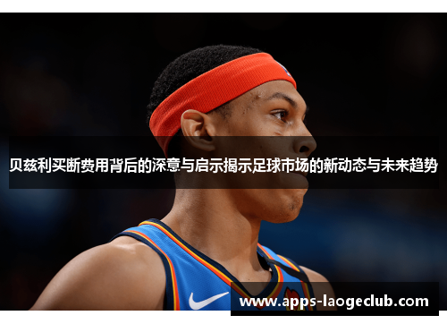 贝兹利买断费用背后的深意与启示揭示足球市场的新动态与未来趋势