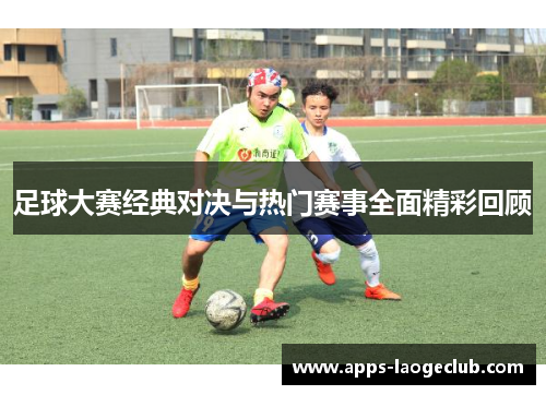 足球大赛经典对决与热门赛事全面精彩回顾