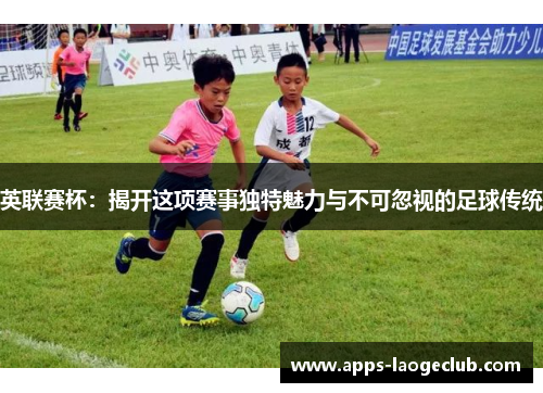 英联赛杯：揭开这项赛事独特魅力与不可忽视的足球传统