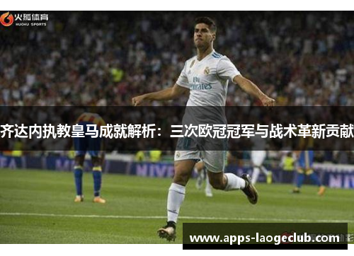 齐达内执教皇马成就解析：三次欧冠冠军与战术革新贡献