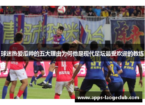 球迷热爱瓜帅的五大理由为何他是现代足坛最受欢迎的教练