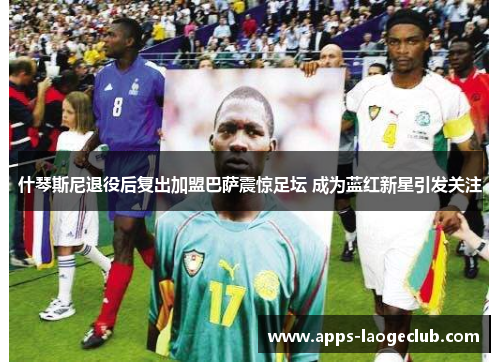 什琴斯尼退役后复出加盟巴萨震惊足坛 成为蓝红新星引发关注