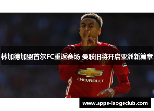 林加德加盟首尔FC重返赛场 曼联旧将开启亚洲新篇章